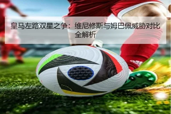 皇马左路双星之争：维尼修斯与姆巴佩威胁对比全解析 | kaiyun