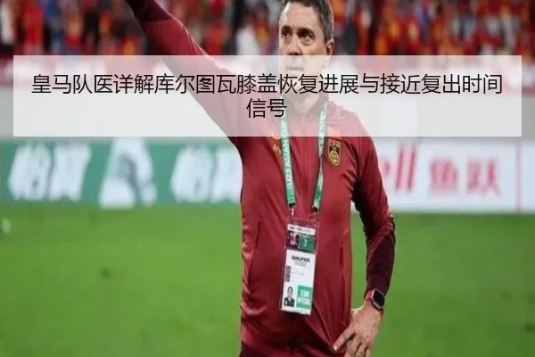 皇马队医详解库尔图瓦膝盖恢复进展与接近复出时间信号